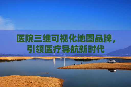 医院三维可视化地图品牌,引领医疗导航新时代 医院三维可视化地图品牌,引领医疗导航新时代